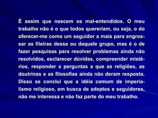 É assim que nascem os mal-entendidos. O meu trabalho não é o que todos quereriam, ou seja, o do oferecer-me como um seguidor a mais para engros-sar as fileiras desse ou daquele grupo, mas é o de fazer pesquisas para resolver problemas ainda não resolvidos, esclarecer dúvidas, compreender misté-rios, responder a perguntas a que as religiões, as doutrinas e as filosofias ainda não deram resposta. Disso se conclui que a idéia comum de imperia-lismo religioso, em busca de adeptos e seguidores, não me interessa e não faz parte do meu trabalho.  