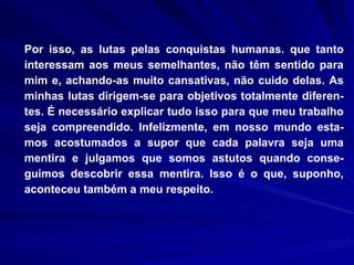 Por isso, as lutas pelas conquistas humanas. que tanto interessam aos meus semelhantes, não têm sentido para mim e, achando-as muito cansativas, não cuido delas. As minhas lutas dirigem-se para objetivos totalmente diferen-tes. É necessário explicar tudo isso para que meu trabalho seja compreendido. Infelizmente, em nosso mundo esta-mos acostumados a supor que cada palavra seja uma mentira e julgamos que somos astutos quando conse-guimos descobrir essa mentira. Isso é o que, suponho, aconteceu também a meu respeito.  