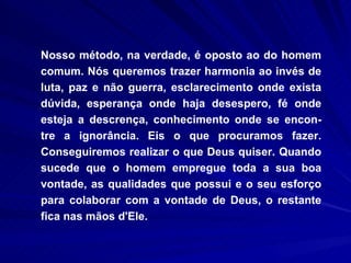 Nosso método, na verdade, é oposto ao do homem comum. Nós queremos trazer harmonia ao invés de luta, paz e não guerra, esclarecimento onde exista dúvida, esperança onde haja desespero, fé onde esteja a descrença, conhecimento onde se encon-tre a ignorância. Eis o que procuramos fazer. Conseguiremos realizar o que Deus quiser. Quando sucede que o homem empregue toda a sua boa vontade, as qualidades que possui e o seu esforço para colaborar com a vontade de Deus, o restante fica nas mãos d'Ele.  