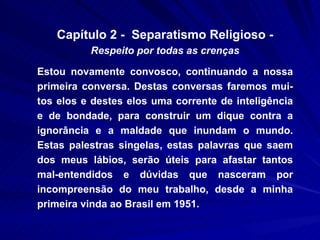 Capítulo 2 -  Separatismo Religioso -  Respeito por todas as crenças Estou novamente convosco, continuando a nossa primeira conversa. Destas conversas faremos mui-tos elos e destes elos uma corrente de inteligência e de bondade, para construir um dique contra a ignorância e a maldade que inundam o mundo. Estas palestras singelas, estas palavras que saem dos meus lábios, serão úteis para afastar tantos mal-entendidos e dúvidas que nasceram por incompreensão do meu trabalho, desde a minha primeira vinda ao Brasil em 1951.  
