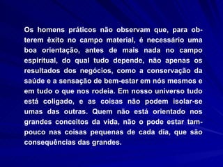 Os homens práticos não observam que, para ob-terem êxito no campo material, é necessário uma boa orientação, antes de mais nada no campo espiritual, do qual tudo depende, não apenas os resultados dos negócios, como a conservação da saúde e a sensação de bem-estar em nós mesmos e em tudo o que nos rodeia. Em nosso universo tudo está coligado, e as coisas não podem isolar-se umas das outras. Quem não está orientado nos grandes conceitos da vida, não o pode estar tam-pouco nas coisas pequenas de cada dia, que são consequências das grandes.  