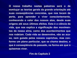 O nosso trabalho nestas palestras será o de esmiuçar as teorias gerais da grande orientação até suas conseqüências concretas, que nos tocam de perto, para aprender a viver conscientemente, conhecendo o valor dos nossos atos, desde suas origens até seus últimos efeitos. Esta é a ciência da vida, que nos explica a significação dos movimen-tos da nossa alma, como dos acontecimentos que nos rodeiam. Cada vida se desenvolve, não ao aca-so, nem guiada pelos nossos caprichos, mas con-forme um plano particular, que se chama destino, e que é conseqüência do passado, na forma em que o quisemos viver. Fim do Capítulo 2 