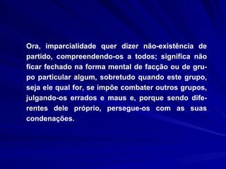 Ora, imparcialidade quer dizer não-existência de partido, compreendendo-os a todos; significa não ficar fechado na forma mental de facção ou de gru-po particular algum, sobretudo quando este grupo, seja ele qual for, se impõe combater outros grupos, julgando-os errados e maus e, porque sendo dife-rentes dele próprio, persegue-os com as suas condenações.  