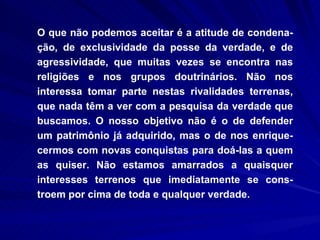 O que não podemos aceitar é a atitude de condena-ção, de exclusividade da posse da verdade, e de agressividade, que muitas vezes se encontra nas religiões e nos grupos doutrinários. Não nos interessa tomar parte nestas rivalidades terrenas, que nada têm a ver com a pesquisa da verdade que buscamos. O nosso objetivo não é o de defender um patrimônio já adquirido, mas o de nos enrique-cermos com novas conquistas para doá-las a quem as quiser. Não estamos amarrados a quaisquer interesses terrenos que imediatamente se cons-troem por cima de toda e qualquer verdade.  