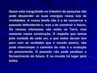 Quem está mergulhado no trabalho de pesquisa não pode despender as suas energias nessa luta de rivalidades. A nossa tarefa não é a de conservar o passado defendendo-o, mas a de construir o futuro. Os nossos interesses não estão na Terra, mas somente nessa construção. O respeito que temos pela verdade de cada um, e que todos devem tem para com as verdades que o mundo possui, não pode interromper o caminho da vida e a evolução do pensamento. O passado não pode paralisar o florescimento do futuro. E no mundo há lugar para todos. 