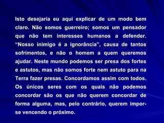 Isto desejaria eu aqui explicar de um modo bem claro. Não somos guerreiro; somos um pensador que não tem interesses humanos a defender. “Nosso inimigo é a ignorância”, causa de tantos sofrimentos, e não o homem a quem queremos ajudar. Neste mundo podemos ser presa dos fortes e astutos, mas não somos forte nem astuto para na Terra fazer presas. Concordamos assim com todos. Os únicos seres com os quais não podemos concordar são os que não querem concordar de forma alguma, mas, pelo contrário, querem impor-se vencendo o próximo.  