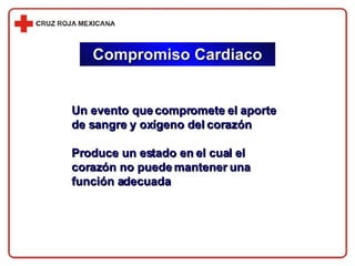 Compromiso Cardiaco Un evento que compromete el aporte de sangre y oxígeno del corazón Produce un estado en el cual el corazón no puede mantener una función adecuada 