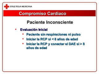 Compromiso Cardiaco Evaluación Inicial Paciente sin respiraciones ni pulso Iniciar la RCP si < 8 años de edad Iniciar la RCP y conectar el DAE si > 8 años de edad Paciente Inconsciente 