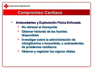 Compromiso Cardiaco Antecedentes y Exploración Física Enfocada No retrasar el transporte Obtener historial de las fuentes disponibles Investigar sobre la administración de nitroglicerina o isosorbida, o antecedentes de problemas cardiacos Obtener y registrar los signos vitales 