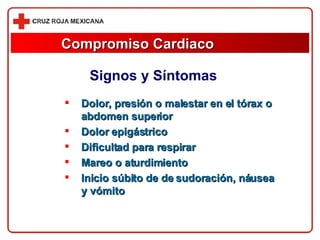 Compromiso Cardiaco Dolor, presión o malestar en el tórax o abdomen superior Dolor epigástrico Dificultad para respirar Mareo o aturdimiento Inicio súbito de de sudoración, náusea y vómito Signos y Síntomas 
