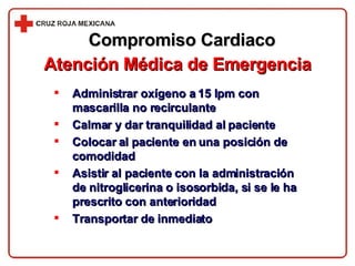 Compromiso Cardiaco Atención Médica de Emergencia Administrar oxígeno a 15 lpm con mascarilla no recirculante Calmar y dar tranquilidad al paciente Colocar al paciente en una posición de comodidad Asistir al paciente con la administración de nitroglicerina o isosorbida, si se le ha prescrito con anterioridad Transportar de inmediato 