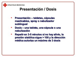 Presentación – tabletas, cápsulas masticables, spray o nebulizador sublingual Dosis – una tableta, una cápsula o una nebulización Repetir en 3-5 minutos si no hay alivio, la presión sistólica sigue > 100 y la dirección médica autoriza un máximo de 3 dosis Presentación / Dosis 
