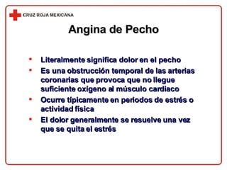 Angina de Pecho Literalmente significa dolor en el pecho Es una obstrucción temporal de las arterias coronarias que provoca que no llegue suficiente oxígeno al músculo cardiaco Ocurre típicamente en periodos de estrés o actividad física El dolor generalmente se resuelve una vez que se quita el estrés 