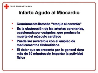 Infarto Agudo al Miocardio Comúnmente llamado “ataque al corazón” Es la obstrucción de las arterias coronarias, ocasionada por coágulos, que produce la muerte del músculo cardiaco Puede ser reversible con el empleo de medicamentos fibrinolíticos El dolor que se presenta por lo general dura más de 30 minutos sin importar la actividad física 