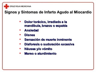 Signos y Síntomas de Infarto Agudo al Miocardio Dolor torácico, irradiado a la mandíbula, brazos o espalda Ansiedad Disnea Sensación de muerte inminente Diaforesis o sudoración excesiva Náusea y/o vómito Mareo o aturdimiento 
