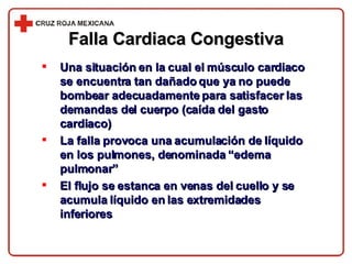 Falla Cardiaca Congestiva Una situación en la cual el músculo cardiaco se encuentra tan dañado que ya no puede bombear adecuadamente para satisfacer las demandas del cuerpo (caída del gasto cardiaco) La falla provoca una acumulación de líquido en los pulmones, denominada “edema pulmonar” El flujo se estanca en venas del cuello y se acumula líquido en las extremidades inferiores 