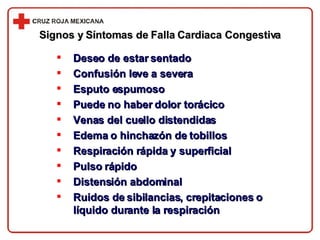 Signos y Síntomas de Falla Cardiaca Congestiva Deseo de estar sentado Confusión leve a severa Esputo espumoso Puede no haber dolor torácico Venas del cuello distendidas Edema o hinchazón de tobillos Respiración rápida y superficial Pulso rápido Distensión abdominal Ruidos de sibilancias, crepitaciones o líquido durante la respiración 