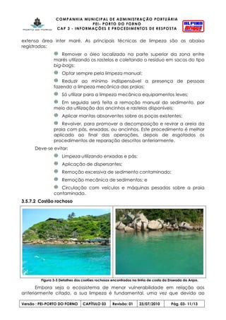 COMPANHIA MUNICIPAL DE ADMINISTRAÇÃO PORTUÁRIA
PEI- PORTO DO FORNO
CAP 3 - INFORMAÇÕES E PROCEDIMENTOS DE RESPOSTA
Versão : PEI-PORTO DO FORNO CAPÍTULO 03 Revisão: 01 23/07/2010 Pág. 03- 11/13
extensa área inter maré. As principais técnicas de limpeza são as abaixo
registradas:
Remover o óleo localizado na parte superior da zona entre
marés utilizando os rastelos e coletando o resíduo em sacos do tipo
big-bags;
Optar sempre pela limpeza manual;
Reduzir ao mínimo indispensável a presença de pessoas
fazendo a limpeza mecânica das praias;
Só utilizar para a limpeza mecânica equipamentos leves;
Em seguida será feita a remoção manual do sedimento, por
meio da utilização dos ancinhos e rastelos disponíveis;
Aplicar mantas absorventes sobre as poças existentes;
Revolver, para promover a decomposição e revirar a areia da
praia com pás, enxadas, ou ancinhos. Este procedimento é melhor
aplicado ao final das operações, depois de esgotados os
procedimentos de reparação descritos anteriormente.
Deve-se evitar:
Limpeza utilizando enxadas e pás;
Aplicação de dispersantes;
Remoção excessiva de sedimento contaminado;
Remoção mecânica de sedimentos; e
Circulação com veículos e máquinas pesadas sobre a praia
contaminada.
3.5.7.2 Costão rochoso
Figura 3-5 Detalhes dos costões rochosos encontrados na linha de costa da Enseada do Anjos.
Embora seja o ecossistema de menor vulnerabilidade em relação aos
anteriormente citado, a sua limpeza é fundamental, uma vez que devido ao
 
