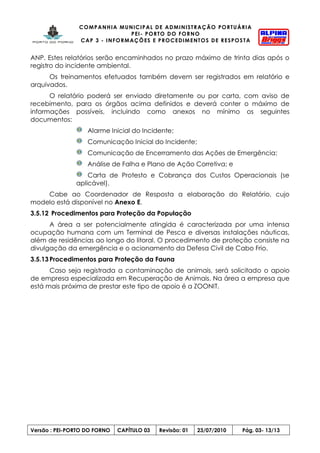 COMPANHIA MUNICIPAL DE ADMINISTRAÇÃO PORTUÁRIA
PEI- PORTO DO FORNO
CAP 3 - INFORMAÇÕES E PROCEDIMENTOS DE RESPOSTA
Versão : PEI-PORTO DO FORNO CAPÍTULO 03 Revisão: 01 23/07/2010 Pág. 03- 13/13
ANP. Estes relatórios serão encaminhados no prazo máximo de trinta dias após o
registro do incidente ambiental.
Os treinamentos efetuados também devem ser registrados em relatório e
arquivados.
O relatório poderá ser enviado diretamente ou por carta, com aviso de
recebimento, para os órgãos acima definidos e deverá conter o máximo de
informações possíveis, incluindo como anexos no mínimo os seguintes
documentos:
Alarme Inicial do Incidente;
Comunicação Inicial do Incidente;
Comunicação de Encerramento das Ações de Emergência;
Análise de Falha e Plano de Ação Corretiva; e
Carta de Protesto e Cobrança dos Custos Operacionais (se
aplicável).
Cabe ao Coordenador de Resposta a elaboração do Relatório, cujo
modelo está disponível no Anexo E.
3.5.12 Procedimentos para Proteção da População
A área a ser potencialmente atingida é caracterizada por uma intensa
ocupação humana com um Terminal de Pesca e diversas instalações náuticas,
além de residências ao longo do litoral. O procedimento de proteção consiste na
divulgação da emergência e o acionamento da Defesa Civil de Cabo Frio.
3.5.13 Procedimentos para Proteção da Fauna
Caso seja registrada a contaminação de animais, será solicitado o apoio
de empresa especializada em Recuperação de Animais. Na área a empresa que
está mais próxima de prestar este tipo de apoio é a ZOONIT.
 