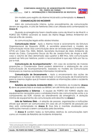 COMPANHIA MUNICIPAL DE ADMINISTRAÇÃO PORTUÁRIA
PEI- PORTO DO FORNO
CAP 3 - INFORMAÇÕES E PROCEDIMENTOS DE RESPOSTA
Versão : PEI-PORTO DO FORNO CAPÍTULO 03 Revisão: 01 23/07/2010 Pág. 03- 3/13
Um modelo para registro do Alarme Inicial está contemplado no Anexo E.
3.2 COMUNICAÇÃO DO INCIDENTE
Além da comunicação interna, outros procedimentos de comunicação
devem ser seguidos. A Lista de Telefones Úteis a ser utilizada está contemplada no
Anexo D.
Quando as emergências forem classificadas como de Nível II e de Nível III, o
PORTO DO FORNO acionará as bases da Alpina Briggs Defesa Ambiental em
Macaé e Rio de Janeiro.
As comunicações legais estão abaixo listadas:
Comunicação Inicial - Após o Alarme Inicial e acionamento da Estrutura
Organizacional de Resposta (EOR). A secretária preencherá o modelo de
Comunicação Inicial. Essa comunicação deve ser enviada para a Delegacia da
CP-RJ em Cabo Frio, INEA, IBAMA, Secretaria Municipal de Meio Ambiente de
Arraial do Cabo, Companhia Docas do Rio de Janeiro-Porto de Angra e ANP,
caso o volume de óleo derramado seja superior a 800 litros. Esta comunicação
poderá ser feita por telefone, porém o recomendável é que seja feito por fax ou
por e-mail.
Comunicação de Acompanhamento1 – Em caso de acidentes de maiores
proporções o Coordenador Geral poderá determinar a elaboração de uma
Comunicação de Acompanhamento, baseado no modelo da Comunicação
Inicial para as mesmas autoridades informadas inicialmente.
Comunicação de Encerramento – Após o encerramento das ações de
emergência o Assessor de Mídia deverá fazer a Comunicação de Encerramento
para os mesmos órgãos que já tiverem recebido as informações sobre o acidente
(Anexo E).
Relatório de Incidente Ambiental (RIA) – Um Relatório do Incidente (Anexo
E) deve ser preenchido e enviado ao IBAMA, em até trinta dias após o ocorrido.
Equipamentos e Sistemas – A equipe do PORTO DO FORNO dispõe dos
equipamentos necessários para o estabelecimento das comunicações entre o os
componentes da EOR, visando ao atendimento da emergência. A dotação
mínima de equipamentos de comunicação está descrita no Anexo I.
Lista de Telefones Úteis – A relação de pessoas, organizações e instituições
oficiais que devem ser comunicadas em caso de um incidente de poluição por
óleo está contemplada no Anexo D. Essa lista é mantida atualizada pelas
verificações mensais a serem conduzidas pela Secretária.
O Anexo E contém todos os formulários relativos às comunicações bem
como um modelo de Relatório de Incidente Ambiental.
1 Esta comunicação não é obrigatória, porém é extremamente recomendável em casos de emergências
com duração prevista acima de seis horas.
 