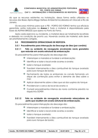 COMPANHIA MUNICIPAL DE ADMINISTRAÇÃO PORTUÁRIA
PEI- PORTO DO FORNO
CAP 3 - INFORMAÇÕES E PROCEDIMENTOS DE RESPOSTA
Versão : PEI-PORTO DO FORNO CAPÍTULO 03 Revisão: 01 23/07/2010 Pág. 03- 6/13
do que os recursos existentes na instalação, dessa forma serão utilizados os
recursos das Bases Alpina Briggs Defesa Ambiental localizadas em Macaé e Rio de
Janeiro.
Os recursos mínimos para que o PEI - PORTO DO FORNO tenha sua eficácia
garantida, estão indicados no Anexo I. Todo o material é disponibilizado pela
base da ALPINA BRIGGS que opera no Porto do Forno.
Após cada exercício ou incidente, o material deve ser totalmente recolhido
e deixado na condição de pronto uso. Havendo avarias de material, este deve
ser prioritariamente corrigido.
3.5 PROCEDIMENTOS OPERACIONAIS DE RESPOSTA
3.5.1 Procedimentos para Interrupção da Descarga de óleo (por cenário)
3.5.1.1 Fato ou acidente da navegação envolvendo navio graneleiro
que redunde em avaria estrutural da embarcação
Os procedimentos para interrupção da descarga são:
Interromper a manobra e fundear a embarcação;
Identificar e isolar o local onde ocorreu a avaria;
Isolar o tanque avariado;
Transferir internamente o óleo combustível do tanque avariado
para ouro tanque de bordo;
Fechamento de todos os embornais no convés formando um
dique de contenção para evitar o derrame de óleo sobre o
mar;
Aplicar absorvente sobre o óleo que sai dos suspiros do tanque
Providenciar o cerco do local da avaria; e
Cumprir procedimentos internos do navio conforme previsto no
respectivo SOPEP.
3.5.1.2 Fato ou acidente da navegação envolvendo rebocadores de
porto que resultem em avaria estrutural da embarcação.
Os procedimentos para interrupção da descarga são:
Interromper a manobra e fundear a embarcação;
Identificar e isolar o local onde ocorreu a avaria;
Isolar o tanque avariado;
Transferir internamente o óleo combustível do tanque avariado
para ouro tanque de bordo;
 