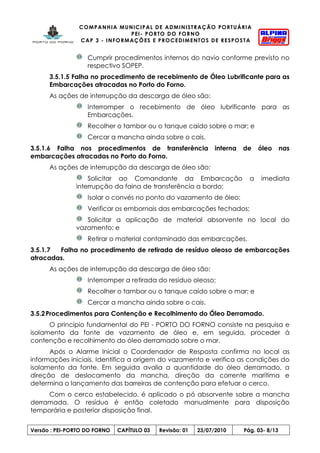COMPANHIA MUNICIPAL DE ADMINISTRAÇÃO PORTUÁRIA
PEI- PORTO DO FORNO
CAP 3 - INFORMAÇÕES E PROCEDIMENTOS DE RESPOSTA
Versão : PEI-PORTO DO FORNO CAPÍTULO 03 Revisão: 01 23/07/2010 Pág. 03- 8/13
Cumprir procedimentos internos do navio conforme previsto no
respectivo SOPEP.
3.5.1.5 Falha no procedimento de recebimento de Óleo Lubrificante para as
Embarcações atracadas no Porto do Forno.
As ações de interrupção da descarga de óleo são:
Interromper o recebimento de óleo lubrificante para as
Embarcações.
Recolher o tambor ou o tanque caído sobre o mar; e
Cercar a mancha ainda sobre o cais.
3.5.1.6 Falha nos procedimentos de transferência interna de óleo nas
embarcações atracadas no Porto do Forno.
As ações de interrupção da descarga de óleo são:
Solicitar ao Comandante da Embarcação a imediata
interrupção da faina de transferência a bordo;
Isolar o convés no ponto do vazamento de óleo;
Verificar os embornais das embarcações fechados;
Solicitar a aplicação de material absorvente no local do
vazamento; e
Retirar o material contaminado das embarcações.
3.5.1.7 Falha no procedimento de retirada de resíduo oleoso de embarcações
atracadas.
As ações de interrupção da descarga de óleo são:
Interromper a retirada do resíduo oleoso;
Recolher o tambor ou o tanque caído sobre o mar; e
Cercar a mancha ainda sobre o cais.
3.5.2Procedimentos para Contenção e Recolhimento do Óleo Derramado.
O princípio fundamental do PEI - PORTO DO FORNO consiste na pesquisa e
isolamento da fonte de vazamento de óleo e, em seguida, proceder à
contenção e recolhimento do óleo derramado sobre o mar.
Após o Alarme Inicial o Coordenador de Resposta confirma no local as
informações iniciais. Identifica a origem do vazamento e verifica as condições do
isolamento da fonte. Em seguida avalia a quantidade do óleo derramado, a
direção de deslocamento da mancha, direção da corrente marítima e
determina o lançamento das barreiras de contenção para efetuar o cerco.
Com o cerco estabelecido, é aplicado o pó absorvente sobre a mancha
derramada. O resíduo é então coletado manualmente para disposição
temporária e posterior disposição final.
 