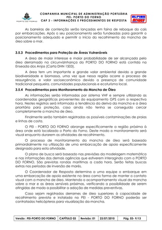 COMPANHIA MUNICIPAL DE ADMINISTRAÇÃO PORTUÁRIA
PEI- PORTO DO FORNO
CAP 3 - INFORMAÇÕES E PROCEDIMENTOS DE RESPOSTA
Versão : PEI-PORTO DO FORNO CAPÍTULO 03 Revisão: 01 23/07/2010 Pág. 03- 9/13
As barreiras de contenção serão lançadas em faina de reboque do cais
por embarcações. Após o seu posicionamento serão fundeadas para garantir o
posicionamento adequado e permitir o início do recolhimento da mancha de
óleo sobre o mar.
3.5.3 Procedimentos para Proteção de Áreas Vulneráveis
A área de maior interesse e maior probabilidade de ser alcançada pelo
óleo derramado na circunvizinhança do PORTO DO FORNO está contida na
Enseada dos Anjos (Carta DHN 1503).
A área tem um importante e grande valor ambiental devido a grande
biodiversidade e biomassa, uma vez que nessa região ocorre o processo de
ressurgência, e valor socioeconômico devido a presença de comunidade
tradicional pesqueira, comunidades populacionais e ecoturismo local.
3.5.4 Procedimentos para Monitoramento da Mancha de Óleo
As informações serão informadas por sistema VHF e sempre utilizando as
coordenadas geográficas provenientes do equipamento GPS com a respectiva
hora. Nestes registros será informada a tendência da deriva da mancha e a área
prioritária para proteção, caso ainda não tenha se conseguido cercar
completamente a mancha de óleo.
Finalmente serão também registradas as possíveis contaminações de praias
e linhas de costa.
O PEI - PORTO DO FORNO abrange especificamente a região próxima à
área onde está localizado o Porto do Forno. Deste modo o monitoramento será
visual enquanto durarem as atividades de recolhimento.
O processo de monitoramento da mancha de óleo será baseado
primordialmente na utilização de uma embarcação de apoio especificamente
designada para esta atividade.
O plano de busca será baseado nas previsões da modelagem matemática
e nas informações das demais agências que estiverem interagindo com o PORTO
DO FORNO. São previstas rondas marítimas a cada hora. Serão feitas buscas
extras nos períodos de inversão de marés.
O Coordenador de Resposta determina a uma equipe o embarque em
uma embarcação de apoio existente na área como forma de manter o contato
visual com a mancha de óleo. Mantendo o acompanhamento visual da mancha
sobre o mar e as áreas sensíveis próximas, verificando a possibilidade de serem
atingidas de modo a possibilitar a adoção de medidas preventivas.
Caso sejam registrados derrames de óleo superiores à capacidade de
recolhimento prevista e instalada no PEI - PORTO DO FORNO poderão ser
contratados helicópteros para visualização da mancha.
 