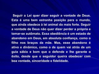 Seguir a Lei quer dizer seguir a vontade de Deus. Esta é uma bem estranha posição para o mundo, que ainda obedece à lei animal do mais forte. Seguir a vontade de Deus não quer dizer perder a própria e tomar-se autômato. Essa obediência é um estado de abandono em Deus, em absoluta confiança, como o filho nos braços da mãe. Mas, esse abandono é ativo e dinâmico, como o de quem vai atrás de um guia sábio e bom que o defende e lhe garante o êxito, desde que o seguidor queira obedecer com boa vontade, sinceridade e fidelidade.  