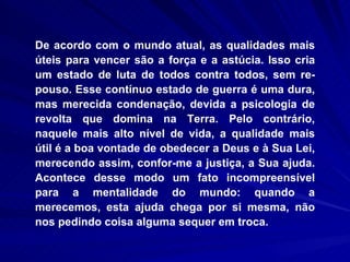 De acordo com o mundo atual, as qualidades mais úteis para vencer são a força e a astúcia. Isso cria um estado de luta de todos contra todos, sem re-pouso. Esse contínuo estado de guerra é uma dura, mas merecida condenação, devida a psicologia de revolta que domina na Terra. Pelo contrário, naquele mais alto nível de vida, a qualidade mais útil é a boa vontade de obedecer a Deus e à Sua Lei, merecendo assim, confor­me a justiça, a Sua ajuda. Acontece desse modo um fato incompreensível para a mentalidade do mundo: quando a merecemos, esta ajuda chega por si mesma, não nos pedindo coisa alguma sequer em troca.  