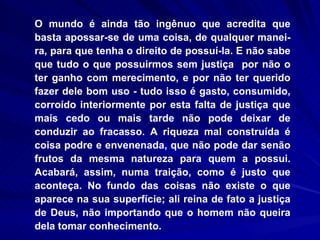 O mundo é ainda tão ingênuo que acredita que basta apossar-se de uma coisa, de qualquer manei-ra, para que tenha o direito de possuí-la. E não sabe que tudo o que possuirmos sem justiça  por não o ter ganho com merecimento, e por não ter querido fazer dele bom uso - tudo isso é gasto, consumido, corroído interiormente por esta falta de justiça que mais cedo ou mais tarde não pode deixar de conduzir ao fracasso. A riqueza mal construída é coisa podre e envenenada, que não pode dar senão frutos da mesma natureza para quem a possui. Acabará, assim, numa traição, como é justo que aconteça. No fundo das coisas não existe o que aparece na sua superfície; ali reina de fato a justiça de Deus, não importando que o homem não queira dela tomar conhecimento.  