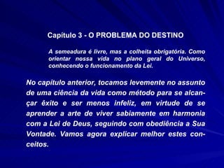 Capítulo 3 - O PROBLEMA DO DESTINO A semeadura é livre, mas a colheita obrigatória. Como orientar nossa vida no plano geral do Universo, conhecendo o funcionamento da Lei. No capítulo anterior, tocamos levemente no assunto de uma ciência da vida como método para se alcan-çar êxito e ser menos infeliz, em virtude de se aprender a arte de viver sabiamente em harmonia com a Lei de Deus, seguindo com obediência a Sua Vontade. Vamos agora explicar melhor estes con-ceitos. 