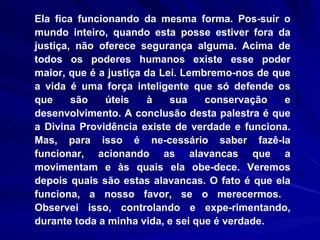 Ela fica funcionando da mesma forma. Pos­suir o mundo inteiro, quando esta posse estiver fora da justiça, não oferece segurança alguma. Acima de todos os poderes humanos existe esse poder maior, que é a justiça da Lei. Lembremo-nos de que a vida é uma força inteligente que só defende os que são úteis à sua conservação e desenvolvimento. A conclusão desta palestra é que a Divina Providência existe de verdade e funciona. Mas, para isso é ne-cessário saber fazê-la funcionar, acionando as alavancas que a movimentam e às quais ela obe-dece. Veremos depois quais são estas alavancas. O fato é que ela funciona, a nosso favor, se o merecermos.  Observei isso, controlando e expe-rimentando, durante toda a minha vida, e sei que é verdade.  