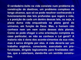 O verdadeiro êxito na vida consiste num problema de construção de destinos, um problema complexo de longo alcance, que só se pode resolver conhecendo o funcionamento das leis profundas que regem a vida, e a posição de cada um dentro dessas leis, ou seja, o plano duma vida enquadrada no plano geral do universo, em função de Deus. Mas, o homem não conhece nem um nem outro desses dois planos. Como se pode chegar a uma orientação completa do caso particular, se não se conhece a Lei geral? A maioria não é dona dos aconte­cimentos da sua vida, mas é serva dirigida por eles. A vida deveria ser um trabalho orgânico, consciente, executado em pro-fundidade, dirigido logicamente para finalidades cer-tas, que a valorizem, dando-lhe um sentido constru-tivo. 