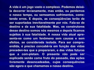 A vida é um jogo vasto e complexo. Podemos deixá-la decorrer levianamente, mas então, ou perdemos o nosso tempo, ou semeamos sofrimentos, come-tendo erros. E depois, as conseqüências terão de ser suportadas inevitavelmente por nós. Fala-se de destino e da sua fatalidade. Mas, os construtores desse destino somos nós mesmos e depois ficamos sujeitos à sua fatalidade. A nossa vida atual apre-senta-se como um fenômeno sem causas e sem efeitos, se considerada isolada. Para ser compre-endida, é preciso concebê-la em função das vidas preceden­tes que a prepararam, e das vidas futuras que a com­pletam. O presente não pode ser explicado senão como fruto do passado, das ações livremente desencadeadas, cujas consequências são agora o que chamamos o nosso destino.    