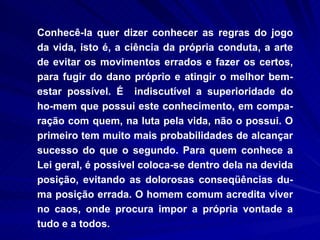Conhecê-la quer dizer conhecer as regras do jogo da vida, isto é, a ciência da própria conduta, a arte de evitar os movimentos errados e fazer os certos, para fugir do dano próprio e atingir o melhor bem-estar possível. É  indiscutível a superioridade do ho-mem que possui este conhecimento, em compa-ração com quem, na luta pela vida, não o possui. O primeiro tem muito mais probabilidades de alcançar sucesso do que o segundo. Para quem conhece a Lei geral, é possível coloca-se dentro dela na devida posição, evitando as dolorosas conseqüências du-ma posição errada. O homem comum acredita viver no caos, onde procura impor a própria vontade a tudo e a todos.  