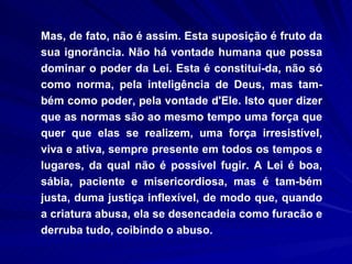 Mas, de fato, não é assim. Esta suposição é fruto da sua ignorância. Não há vontade humana que possa dominar o poder da Lei. Esta é constituí­da, não só como norma, pela inteligência de Deus, mas tam-bém como poder, pela vontade d'Ele. Isto quer dizer que as normas são ao mesmo tempo uma força que quer que elas se realizem, uma força irresistível, viva e ativa, sempre presente em todos os tempos e lugares, da qual não é possível fugir. A Lei é boa, sábia, paciente e misericordiosa, mas é tam­bém justa, duma justiça inflexível, de modo que, quando a criatura abusa, ela se desencadeia como furacão e derruba tudo, coibindo o abuso. 