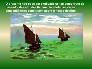 O presente não pode ser explicado senão como fruto do passado, das atitudes livremente adotadas, cujas conseqüências constituem agora o nosso destino.  