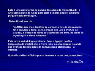 Esta é uma nova forma de estudo das obras de Pietro Ubaldi - a Arte como plano de fundo para criar o imprescindível ambiente psíquico para meditação.  Pietro Ubaldi nos diz:  “ A ARTE será mais legítima se cumprir a função de transpor-tar o céu para a terra. Será a oração que une a criatura ao Criador, a síntese de todas as aspirações da alma, de todas as esperanças e ideais humanos”. Esta  nova metodologia pretende  fazer a ligação do Céu (inspiração de Ubaldi) com a Terra (nós, os aprendizes), na onda dos avanços tecnológicos da comunicação globalizada – a internet.  Que a Providência Divina possa iluminar a todos nós, aprendizes! J. Meirelles  
