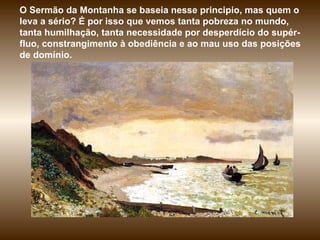 O Sermão da Montanha se baseia nesse principio, mas quem o leva a sério? É por isso que vemos tanta pobreza no mundo, tanta humilhação, tanta necessidade por desperdício do supér-fluo, constrangimento à obediência e ao mau uso das posições de domínio. 