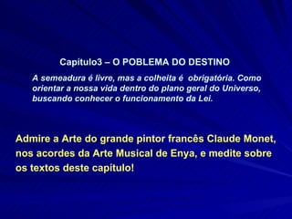 Admire a Arte do grande pintor francês Claude Monet, nos acordes da Arte Musical de Enya, e medite sobre os textos deste capítulo! Capítulo3 – O POBLEMA DO DESTINO  A semeadura é livre, mas a colheita é  obrigatória. Como orientar a nossa vida dentro do plano geral do Universo, buscando conhecer o funcionamento da Lei. 