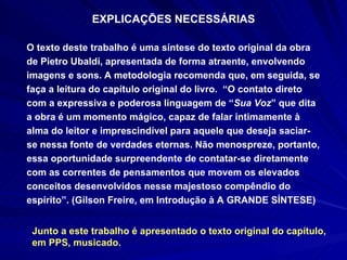 EXPLICAÇÕES NECESSÁRIAS O texto deste trabalho é uma síntese do texto original da obra de Pietro Ubaldi, apresentada de forma atraente, envolvendo imagens e sons. A metodologia recomenda que, em seguida, se faça a leitura do capítulo original do livro.  “O contato direto com a expressiva e poderosa linguagem de “ Sua Voz ” que dita a obra é um momento mágico, capaz de falar intimamente à alma do leitor e imprescindível para aquele que deseja saciar-se nessa fonte de verdades eternas. Não menospreze, portanto, essa oportunidade surpreendente de contatar-se diretamente com as correntes de pensamentos que movem os elevados conceitos desenvolvidos nesse majestoso compêndio do espírito”. (Gilson Freire, em Introdução à A GRANDE SÍNTESE) Junto a este trabalho é apresentado o texto original do capítulo, em PPS, musicado.  