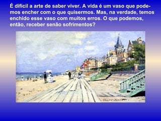 É difícil a arte de saber viver. A vida é um vaso que pode-mos encher com o que quisermos. Mas, na verdade, temos enchido esse vaso com muitos erros. O que podemos, então, receber senão sofrimentos? 