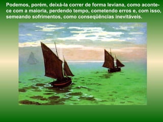 Podemos, porém, deixá-la correr de forma leviana, como aconte-ce com a maioria, perdendo tempo, cometendo erros e, com isso, semeando sofrimentos, como conseqüências inevitáveis.  