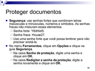 Proteger documentos Segurança : use senhas fortes que combinam letras maiúsculas e minúsculas, números e símbolos. As senhas fracas não misturam esses elementos. Senha forte: Y6dh!et5. Senha fraca: House27. Use uma senha forte que você possa lembrar para não precisar anotá-la. No menu  Ferramentas , clique em  Opções  e clique na guia  Segurança .  Na caixa  Senha de proteção , digite uma senha e clique em  OK .  Na caixa  Redigitar a senha de proteção , digite a senha novamente e clique em  OK .   