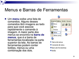 Menus e Barras de Ferramentas Um  menu  exibe uma lista de comandos. Alguns desses comandos têm imagens ao lado para que você associe rapidamente o comando à imagem. A maior parte dos menus se encontra na  barra de menus , que é a barra de ferramentas localizada na parte superior da tela. As barras de ferramentas podem conter botões, menus ou uma combinação dos dois. 