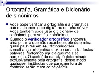 Ortografia, Gramática e Dicionário de sinônimos Você pode verificar a ortografia e a gramática automaticamente ao digitar ou de uma só vez. Você também pode usar o dicionário de sinônimos para verificar sinônimos. Quando o  verificador ortográfico  encontra uma palavra que não reconhece, ele determina quais palavras em seu dicionário têm semelhança ortográfica e exibe uma lista destas palavras, realçando aquela que mais se aproxima. O conteúdo da lista é determinado exclusivamente pela ortografia, desse modo quaisquer instâncias que pareçam fora de contexto serão mera coincidência. 