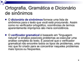 Ortografia, Gramática e Dicionário de sinônimos O  dicionário de sinônimos  fornece uma lista de sinônimos para o texto que você está procurando. Assim como no verificador ortográfico, ocorrências de termos aparentemente impróprios são mera coincidência. O  verificador gramatical  é baseado em "linguagem natural" e sinaliza possíveis problemas ao executar uma análise completa do texto. É possível que o verificador gramatical não encontre todos os tipos de problemas, uma vez que foi criado para se concentrar naqueles problemas mais típicos ou freqüentes. 