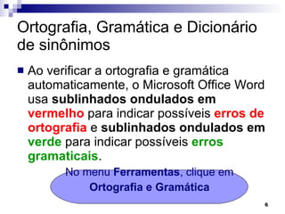 Ortografia, Gramática e Dicionário de sinônimos Ao verificar a ortografia e gramática automaticamente, o Microsoft Office Word usa  sublinhados ondulados em  vermelho  para indicar possíveis  erros de ortografia  e  sublinhados ondulados em  verde  para indicar possíveis  erros gramaticais .  No menu  Ferramentas , clique em Ortografia e Gramática 