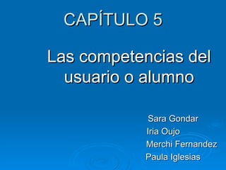 CAPÍTULO 5 Las competencias del usuario o alumno Sara Gondar Iria Oujo Merchi Fernandez Paula Iglesias 