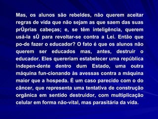 Mas, os alunos são rebeldes, não querem aceitar regras de vida que não sejam as que saem das suas próprias cabeças; e, se têm inteligência, querem usá-la só para revoltar-se contra a Lei. Então que po­de fazer o educador? O fato é que os alunos não querem ser educados mas, antes, destruir o educador. Eles quereriam estabelecer uma república indepen­dente dentro dum Estado, uma outra máquina fun­cionando às avessas contra a máquina maior que a hospeda. É um caso parecido com o do câncer, que representa uma tentativa de construção orgânica em sentido destruidor, com multiplicação celular em forma não-vital, mas parasitária da vida. 